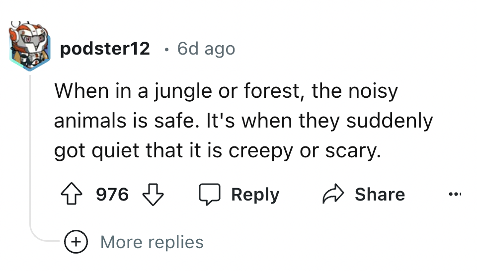 number - podster12 6d ago When in a jungle or forest, the noisy animals is safe. It's when they suddenly got quiet that it is creepy or scary. 976 More replies